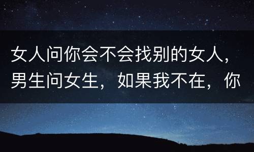 女人问你会不会找别的女人，男生问女生，如果我不在，你会找其他人吗。说明