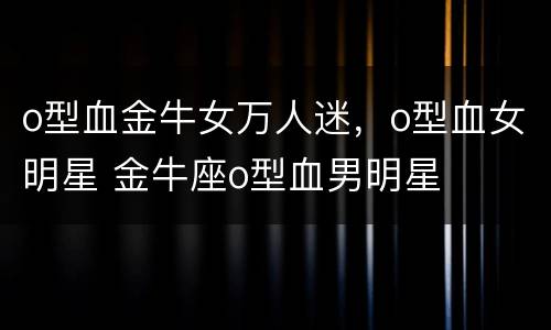 o型血金牛女万人迷，o型血女明星 金牛座o型血男明星