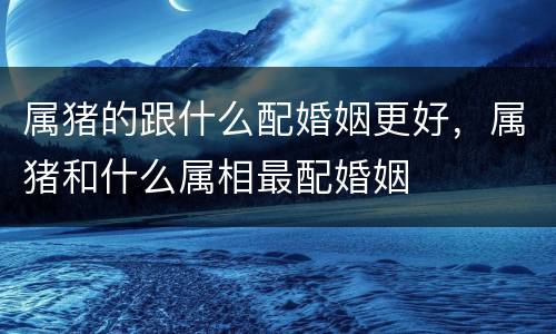 属猪的跟什么配婚姻更好，属猪和什么属相最配婚姻