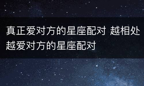 真正爱对方的星座配对 越相处越爱对方的星座配对