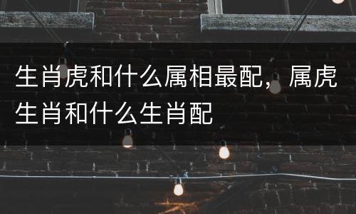 生肖虎和什么属相最配，属虎生肖和什么生肖配