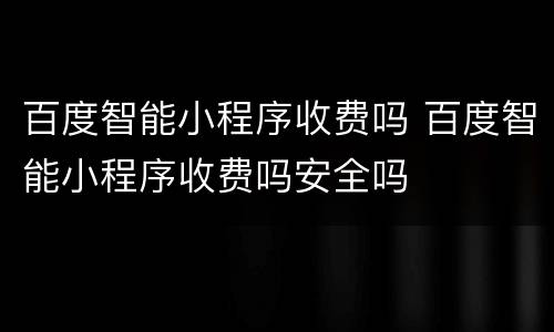 百度智能小程序收费吗 百度智能小程序收费吗安全吗
