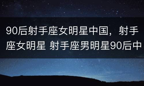 90后射手座女明星中国，射手座女明星 射手座男明星90后中国