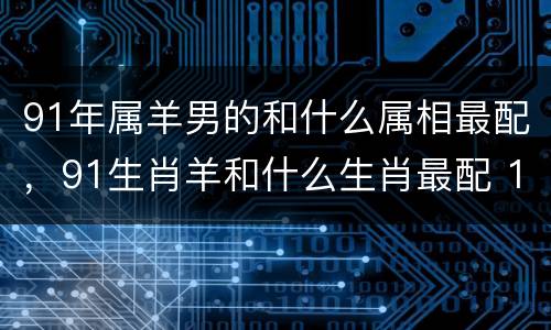 91年属羊男的和什么属相最配，91生肖羊和什么生肖最配 19