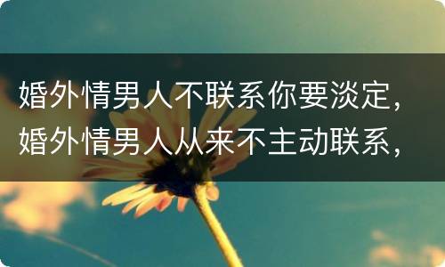 婚外情男人不联系你要淡定，婚外情男人从来不主动联系，却说我们彼此是知己