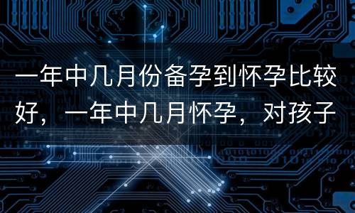 一年中几月份备孕到怀孕比较好，一年中几月怀孕，对孩子更好，哪4点值得备