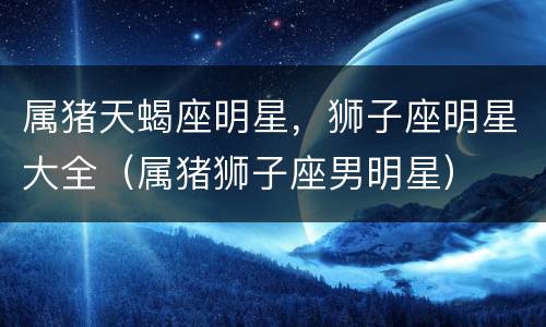 属猪天蝎座明星，狮子座明星大全（属猪狮子座男明星）