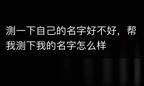 测一下自己的名字好不好，帮我测下我的名字怎么样