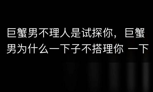 巨蟹男不理人是试探你，巨蟹男为什么一下子不搭理你 一下子又关心你？他有