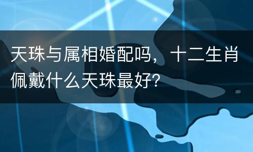 天珠与属相婚配吗，十二生肖佩戴什么天珠最好？