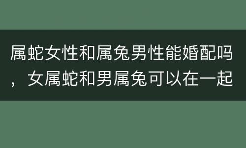 属蛇女性和属兔男性能婚配吗，女属蛇和男属兔可以在一起吗
