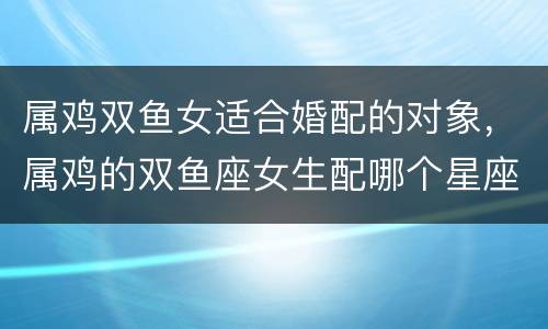 属鸡双鱼女适合婚配的对象，属鸡的双鱼座女生配哪个星座的男生好呢