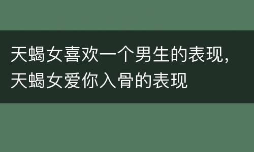 天蝎女喜欢一个男生的表现，天蝎女爱你入骨的表现