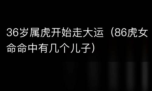 36岁属虎开始走大运（86虎女命命中有几个儿子）