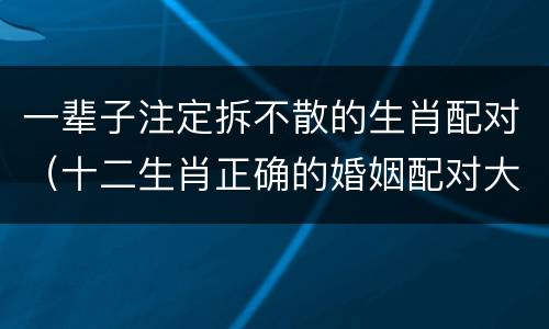 一辈子注定拆不散的生肖配对（十二生肖正确的婚姻配对大全）