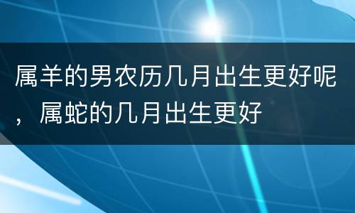 属羊的男农历几月出生更好呢，属蛇的几月出生更好