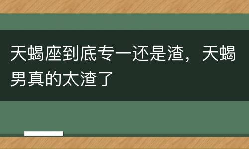 天蝎座到底专一还是渣，天蝎男真的太渣了