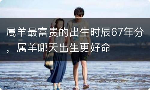 属羊最富贵的出生时辰67年分，属羊哪天出生更好命