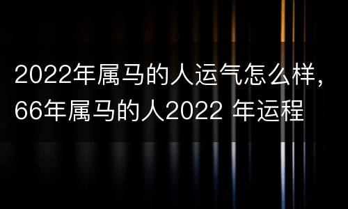 2022年属马的人运气怎么样，66年属马的人2022 年运程