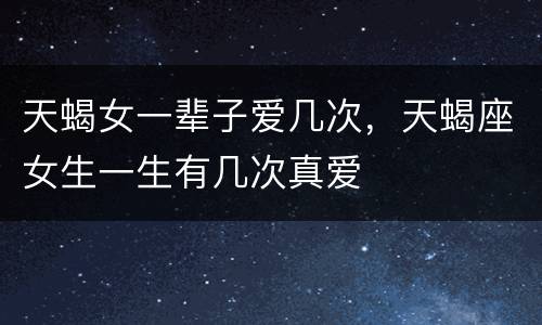 天蝎女一辈子爱几次，天蝎座女生一生有几次真爱