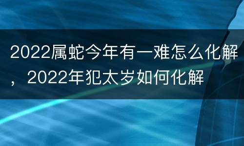 2022属蛇今年有一难怎么化解，2022年犯太岁如何化解
