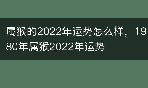 属猴的2022年运势怎么样，1980年属猴2022年运势