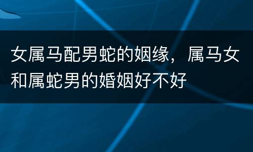 女属马配男蛇的姻缘，属马女和属蛇男的婚姻好不好
