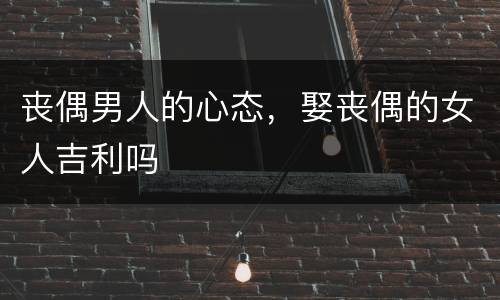 丧偶男人的心态，娶丧偶的女人吉利吗