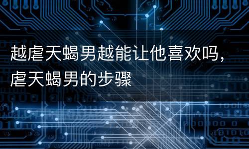 越虐天蝎男越能让他喜欢吗，虐天蝎男的步骤