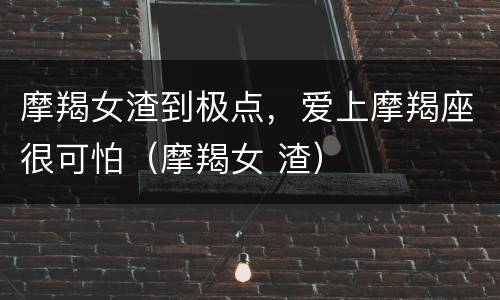 摩羯女渣到极点，爱上摩羯座很可怕（摩羯女 渣）