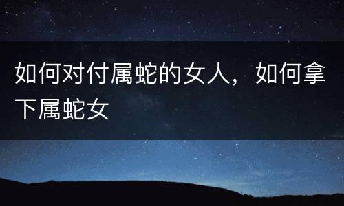 如何对付属蛇的女人，如何拿下属蛇女