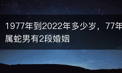 1977年到2022年多少岁，77年属蛇男有2段婚姻