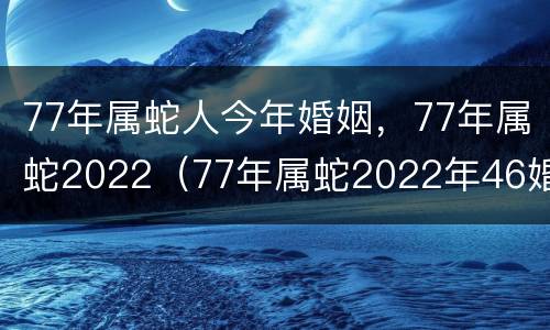 77年属蛇人今年婚姻，77年属蛇2022（77年属蛇2022年46婚姻）