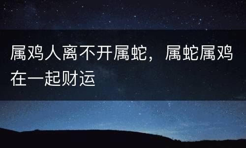 属鸡人离不开属蛇，属蛇属鸡在一起财运