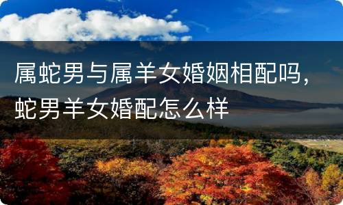 属蛇男与属羊女婚姻相配吗，蛇男羊女婚配怎么样