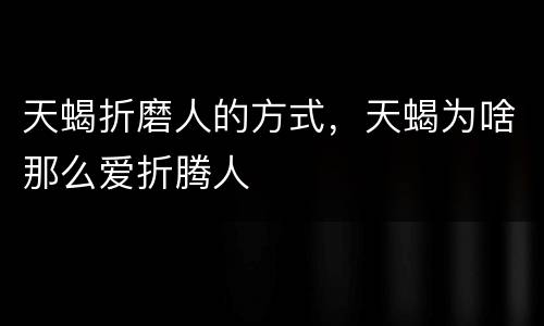 天蝎折磨人的方式，天蝎为啥那么爱折腾人