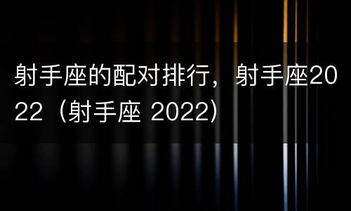 射手座的配对排行，射手座2022（射手座 2022）