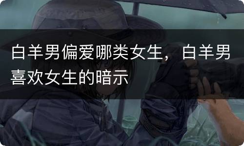 白羊男偏爱哪类女生，白羊男喜欢女生的暗示
