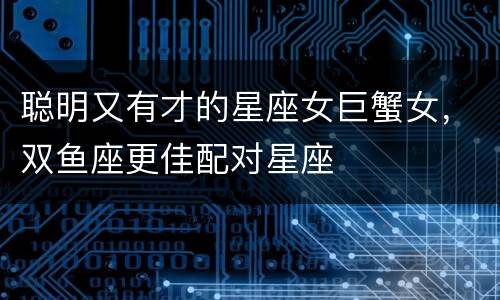 聪明又有才的星座女巨蟹女，双鱼座更佳配对星座