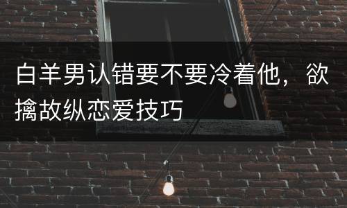 白羊男认错要不要冷着他，欲擒故纵恋爱技巧