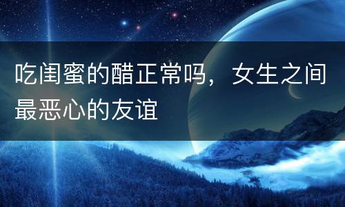 吃闺蜜的醋正常吗，女生之间最恶心的友谊