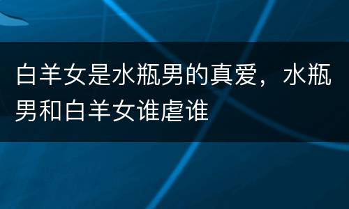 白羊女是水瓶男的真爱，水瓶男和白羊女谁虐谁