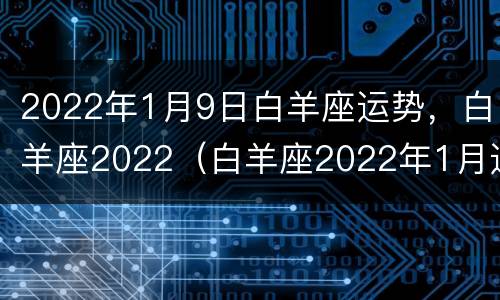 2022年1月9日白羊座运势，白羊座2022（白羊座2022年1月运势完整版）