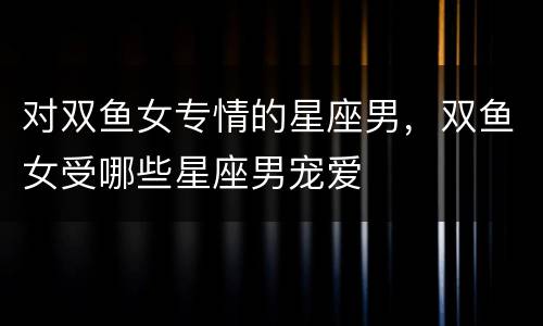 对双鱼女专情的星座男，双鱼女受哪些星座男宠爱