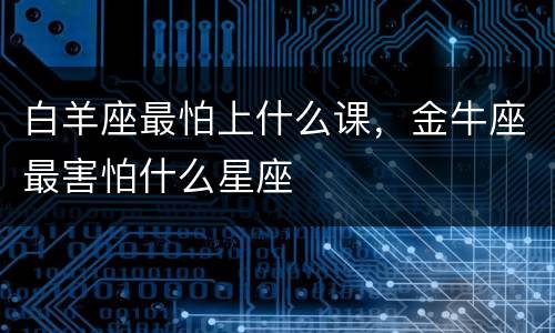 白羊座最怕上什么课，金牛座最害怕什么星座