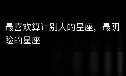 最喜欢算计别人的星座，最阴险的星座