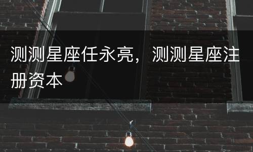 测测星座任永亮，测测星座注册资本