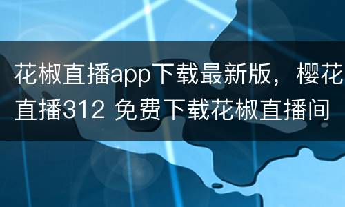 花椒直播app下载最新版，樱花直播312 免费下载花椒直播间