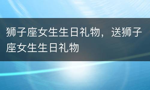 狮子座女生生日礼物，送狮子座女生生日礼物