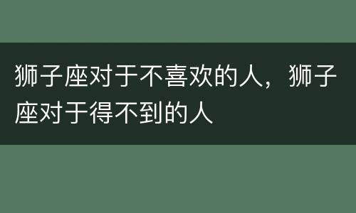 狮子座对于不喜欢的人，狮子座对于得不到的人